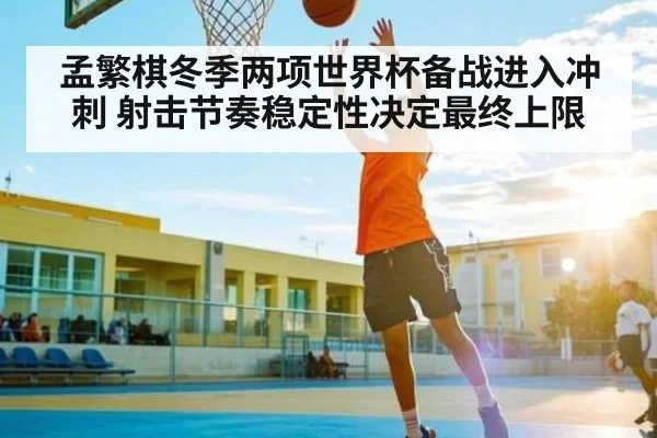 孟繁棋冬季两项世界杯备战进入冲刺 射击节奏稳定性决定最终上限