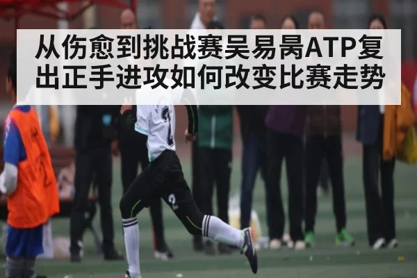 从伤愈到挑战赛吴易昺ATP复出正手进攻如何改变比赛走势
